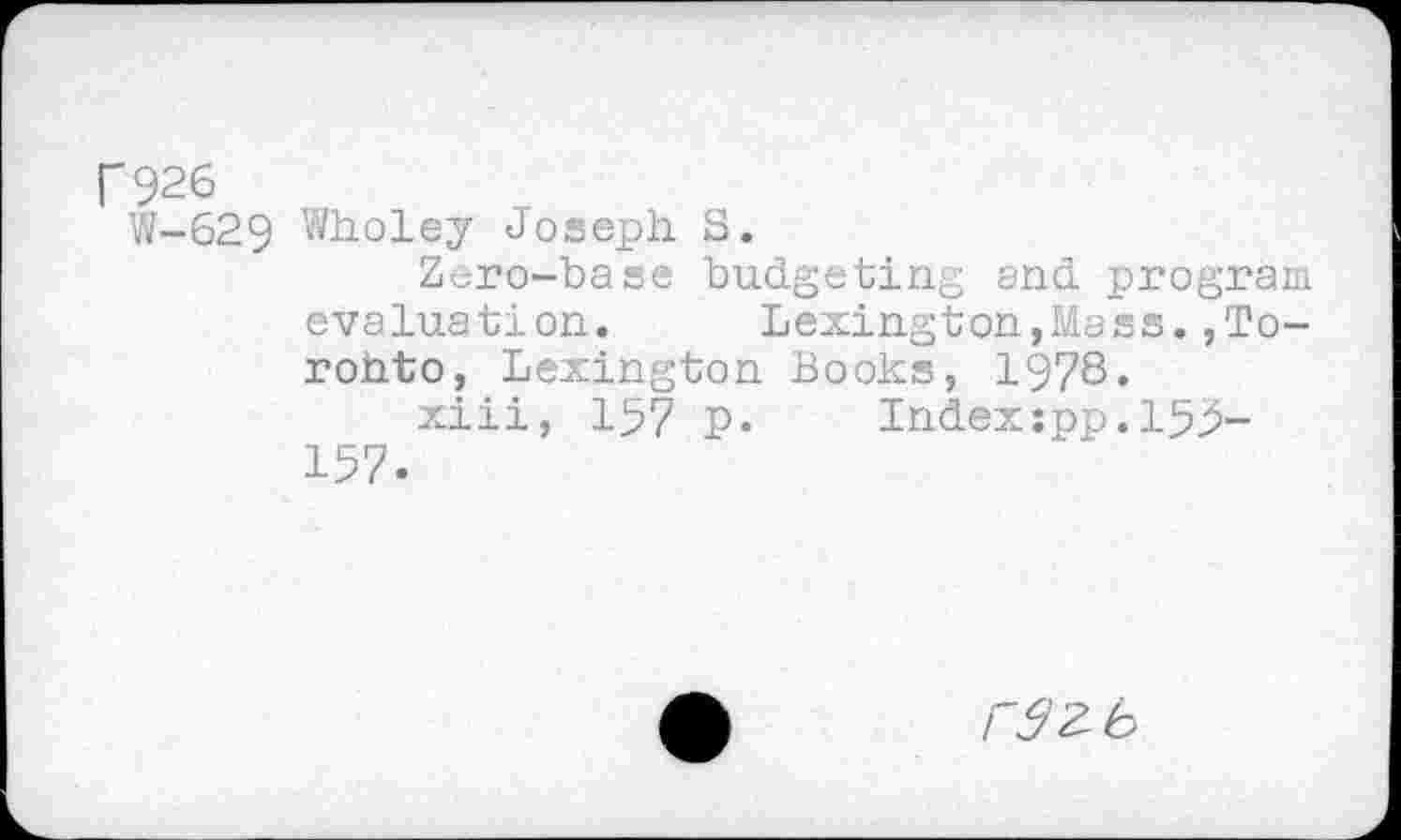 ﻿F 926
W-629 Wholey Joseph S.
Zero-base budgeting and program evaluation. Lexington,Mass.,Toronto, Lexington Books, 1978.
xiii, 157 p. Index:pp.155-157.
